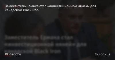 Игорь Жовква - Заместитель Ермака стал «инвестиционной няней» для канадской Black Iron - 1k.com.ua - Украина - Кривой Рог - Канада