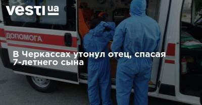 В Черкассах утонул отец, спасая 7-летнего сына - vesti.ua - Украина - Черкассы