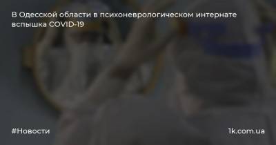 В Одесской области в психоневрологическом интернате вспышка COVID-19 - 1k.com.ua - Одесская обл.
