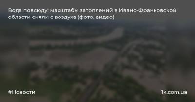 Арсен Аваков - Вода повсюду: масштабы затоплений в Ивано-Франковской области сняли с воздуха (фото, видео) - 1k.com.ua - Ивано-Франковская обл.