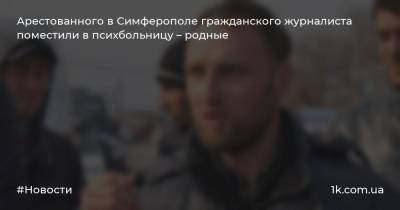 Арестованного в Симферополе гражданского журналиста поместили в психбольницу – родные - 1k.com.ua - Симферополь