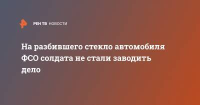 На разбившего стекло автомобиля ФСО солдата не стали заводить дело - ren.tv - Москва