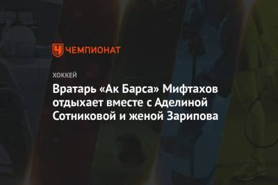 Дмитрий Квартальнов - Аделина Сотникова - Амир Мифтахов - Даниса Зарипова - Вратарь «Ак Барса» Мифтахов отдыхает вместе с Аделиной Сотниковой и женой Зарипова - championat.com - Сочи - Казань