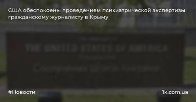 США обеспокоены проведением психиатрической экспертизы гражданскому журналисту в Крыму - 1k.com.ua - Россия - США - Украина - Крым