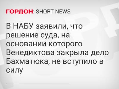 Олег Бахматюк - В НАБУ заявили, что решение суда, на основании которого Венедиктова закрыла дело Бахматюка, не вступило в силу - gordonua.com