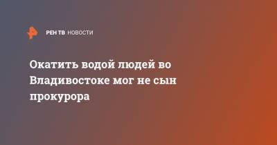 Андрей Афанасьев - Окатить водой людей во Владивостоке мог не сын прокурора - ren.tv - Приморье край - Владивосток