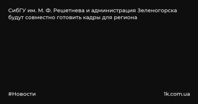СибГУ им. М. Ф. Решетнева и администрация Зеленогорска будут совместно готовить кадры для региона - 1k.com.ua - Зеленогорск