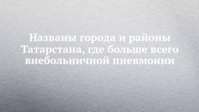 Владимир Жаворонков - Названы города и районы Татарстана, где больше всего внебольничной пневмонии - chelny-izvest.ru - Набережные Челны - Казань - Нижнекамск - Названы - республика Татарский