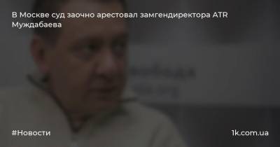 Айдер Муждабаев - Ирина Морозова - В Москве суд заочно арестовал замгендиректора ATR Муждабаева - 1k.com.ua - Москва - Россия