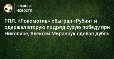 Алексей Миранчук - Марко Николич - РПЛ. «Локомотив» обыграл «Рубин» и одержал вторую подряд сухую победу при Николиче, Алексей Миранчук сделал дубль - bombardir.ru - Москва - Россия - Казань