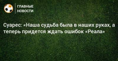 Луис Суарес - Суарес: «Наша судьба была в наших руках, а теперь придется ждать ошибок «Реала» - bombardir.ru - Индия