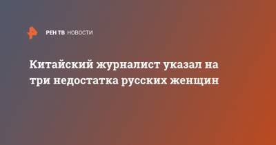 Китайский журналист указал на три недостатка русских женщин - ren.tv - Россия - Китай