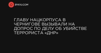 Главу Нацкорпуса в Чернигове вызывали на допрос по делу об убийстве террориста «ДНР» - bykvu.com - Украина - ДНР - Донецк - Мариуполь