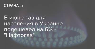 В июне газ для населения в Украине подешевел на 6% - "Нафтогаз" - strana.ua - Украина - Снижение