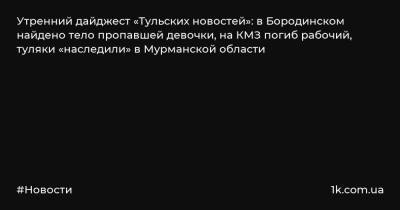 Утренний дайджест «Тульских новостей»: в Бородинском найдено тело пропавшей девочки, на КМЗ погиб рабочий, туляки «наследили» в Мурманской области - 1k.com.ua - Тула - Мурманск - Мурманская обл. - район Киреевский