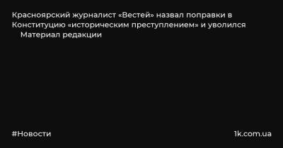 Красноярский журналист «Вестей» назвал поправки в Конституцию «историческим преступлением» и уволился Материал редакции - 1k.com.ua - Красноярск