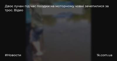 Двоє лучан під час поїздки на моторному човні зачепилися за трос. Відео - 1k.com.ua - Украина - місто Луцьк