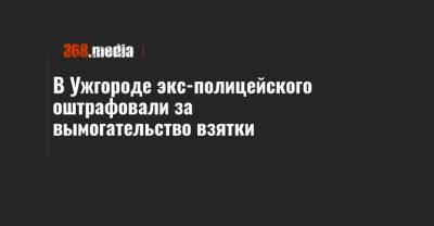 В Ужгороде экс-полицейского оштрафовали за вымогательство взятки - 368.media - Закарпатская обл. - Ужгород