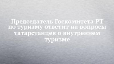 Сергей Иванов - Председатель Госкомитета РТ по туризму ответит на вопросы татарстанцев о внутреннем туризме - chelny-izvest.ru - респ. Татарстан