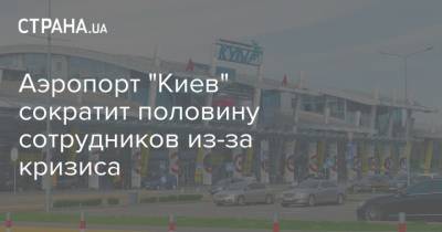 Аэропорт "Киев" сократит половину сотрудников из-за кризиса - strana.ua - Киев