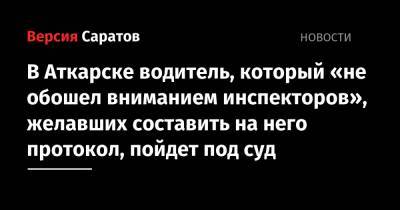 В Аткарске водитель, который «не обошел вниманием инспекторов», желавших составить на него протокол, пойдет под суд - nversia.ru - Россия - Аткарск