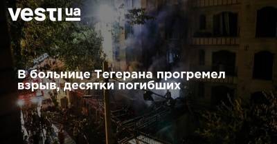 В больнице Тегерана прогремел взрыв, десятки погибших - vesti.ua - Иран - Тегеран