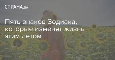 Пять знаков Зодиака, которые изменят жизнь этим летом - strana.ua