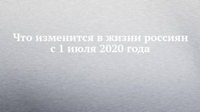 Что изменится в жизни россиян с 1 июля 2020 года - chelny-izvest.ru - Россия