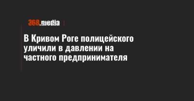 В Кривом Роге полицейского уличили в давлении на частного предпринимателя - 368.media - Кривой Рог - Днепропетровская обл. - Полтава