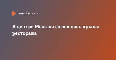 В центре Москвы загорелась крыша ресторана - ren.tv - Москва - Россия