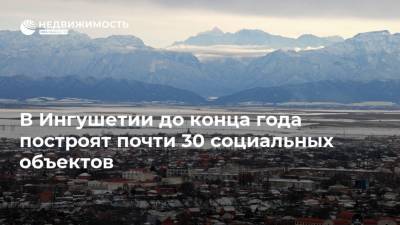 Махмуд-Али Калиматов - В Ингушетии до конца года построят почти 30 социальных объектов - realty.ria.ru - респ. Ингушетия - Нальчик - Строительство