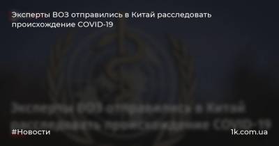 Эксперты ВОЗ отправились в Китай расследовать происхождение COVID-19 - 1k.com.ua - Китай - Ухань