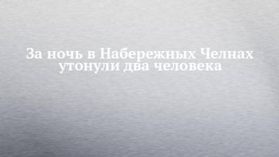 За ночь в Набережных Челнах утонули два человека - chelny-izvest.ru - Набережные Челны