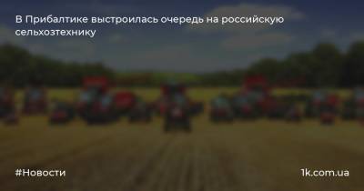 В Прибалтике выстроилась очередь на российскую сельхозтехнику - 1k.com.ua - Россия - Эстония - Литва - Латвия