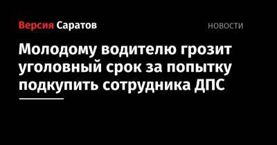 Молодому водителю грозит уголовный срок за попытку подкупить сотрудника ДПС - nversia.ru - Саратовская обл.