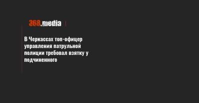 В Черкассах топ-офицер управления патрульной полиции требовал взятку у подчиненного - 368.media - Черкасская обл. - Черкассы