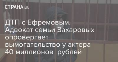 Михаил Ефремов - Сергей Захаров - Виталий Захаров - ДТП с Ефремовым. Адвокат семьи Захаровых опровергает вымогательство у актера 40 миллионов рублей - strana.ua - Украина - Москва