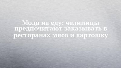 Мода на еду: челнинцы предпочитают заказывать в ресторанах мясо и картошку - chelny-izvest.ru - респ. Татарстан - Набережные Челны