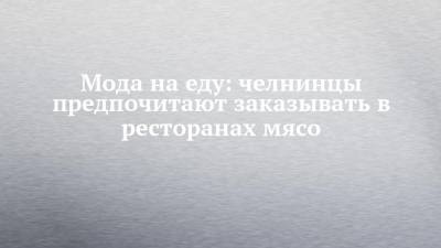 Мода на еду: челнинцы предпочитают заказывать в ресторанах мясо - chelny-izvest.ru - респ. Татарстан - Набережные Челны