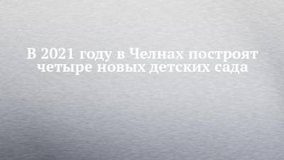 В 2021 году в Челнах построят четыре новых детских сада - chelny-izvest.ru - Набережные Челны