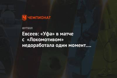 Вадим Евсеев - Евсеев: «Уфа» в матче с «Локомотивом» недоработала один момент. Жаль, что недотерпели - championat.com - Уфа