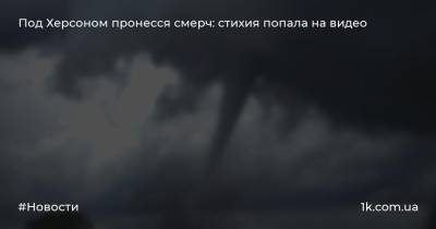 Под Херсоном пронесся смерч: стихия попала на видео - 1k.com.ua - Украина - Николаевская обл. - Херсон - Черкасская обл. - Херсонская обл.