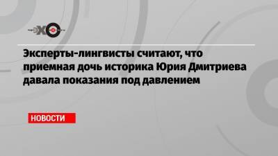 Юрий Дмитриев - Эксперты-лингвисты считают, что приемная дочь историка Юрия Дмитриева давала показания под давлением - echo.msk.ru - Россия