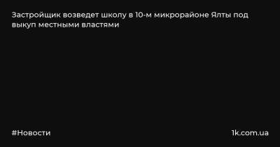 Застройщик возведет школу в 10-м микрорайоне Ялты под выкуп местными властями - 1k.com.ua