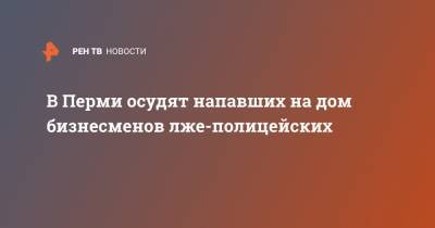 В Перми осудят напавших на дом бизнесменов лже-полицейских - ren.tv - Россия - Пермь