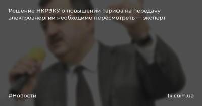 Решение НКРЭКУ о повышении тарифа на передачу электроэнергии необходимо пересмотреть — эксперт - 1k.com.ua - Украина