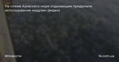 На пляже Азовского моря отдыхающие придумали использование медузам (видео) - 1k.com.ua - Украина