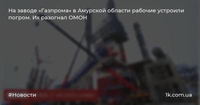 На заводе «Газпрома» в Амурской области рабочие устроили погром. Их разогнал ОМОН - 1k.com.ua - Амурская обл.