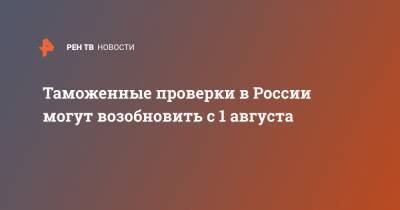 Таможенные проверки в России могут возобновить с 1 августа - ren.tv - Россия - Китай - Ухань