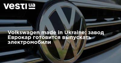 Volkswagen made in Ukraine: завод Еврокар готовится выпускать электромобили - vesti.ua - Украина